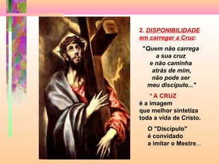 2. DISPONIBILIDADE
em carregar a Cruz:
"Quem não carrega
a sua cruz
e não caminha
atrás de mim,
não pode ser
meu discípulo..."
* A CRUZ
é a imagem
que melhor sintetiza
toda a vida de Cristo.
O "Discípulo"
é convidado
a imitar o Mestre...
 