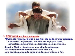 3. RENÚNCIA aos bens materiais:
"Quem não renunciar a tudo o que tem, não pode ser meu discípulo.
* Vivendo em função deles, não sobra espaço para Deus,
nem relações de partilha e solidariedade com os irmãos...
+ Seguir o Mestre, não deve ser uma atitude passageira,
nascida num momento de entusiasmo, mas sim,
uma decisão ponderada, amadurecida e coerente até o fim.
 