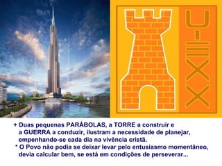 + Duas pequenas PARÁBOLAS, a TORRE a construir e
a GUERRA a conduzir, ilustram a necessidade de planejar,
empenhando-se cada dia na vivência cristã.
* O Povo não podia se deixar levar pelo entusiasmo momentâneo,
devia calcular bem, se está em condições de perseverar...
 