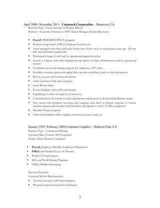 April 2008- November 2013 Coinmach Corporation – Monrovia, CA
Business Type – Lease and sales of Washer/Dryers
Position – Executive Assistant to AVP/Admin Manager/Human Resources
 Payroll (TIMESHEETPLUS program)
 Workers comp claims; FMLA; Employee benefits, etc.
 Assist managers with their staff such review time sheets, sit in on and prepare write ups. All new
hire and termination paperwork.
 Performed a range of staff and/or operational support activities
 Served as a liaison with other departments & regions on basic administrative and/or operational
matters
 Coordinate travel and training requests for employees, VP’s, Sales
 Establish, maintain, process & update files, records, certificates, and/or other documents
 Review, execute and notarize documents
 Assist customers with status inquiries
 Enter Work Orders
 Invoice Inquiries and credit card receipts.
 Expediting of orders for high level executives.
 Communication of customer needs; expectations and projects to all internal production teams.
 Sort, screen and distribute incoming and outgoing mail; draft or prepare response to routine
inquiries; prepare photocopies and facsimiles, and operate a variety of office equipment
 Monthly Financial reports
 Order and distribute office supplies, uniforms, business cards, etc
January 1997- February 2008 Corporate Graphics – Baldwin Park, CA
Business Type - Commercial Printing
Customer Base- Fortune 500 Companies
Position: Human Resources Coordinator
 Payroll, Employee Benefits, Employee Orientations
 FMLA and Standard Leave of Absence
 Worker’s Compensation.
 401k and Profit Sharing Programs
 OSHA 300 Record keeping
Previous Positions:
Customer Service Representative
 Assisted customers with status inquiries
 Processed requests for proof of deliveries.
2
 