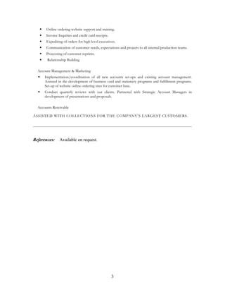  Online ordering website support and training.
 Invoice Inquiries and credit card receipts.
 Expediting of orders for high level executives.
 Communication of customer needs, expectations and projects to all internal production teams.
 Processing of customer reprints.
 Relationship Building
Account Management & Marketing
 Implementation/coordination of all new accounts set-ups and existing account management.
Assisted in the development of business card and stationery programs and fulfillment programs.
Set-up of website online ordering sites for customer base.
 Conduct quarterly reviews with our clients. Partnered with Strategic Account Managers in
development of presentations and proposals.
Accounts Receivable
ASSISTED WITH COLLECTIONS FOR THE COMPANY’S LARGEST CUSTOMERS.
References: Available on request.
3
 