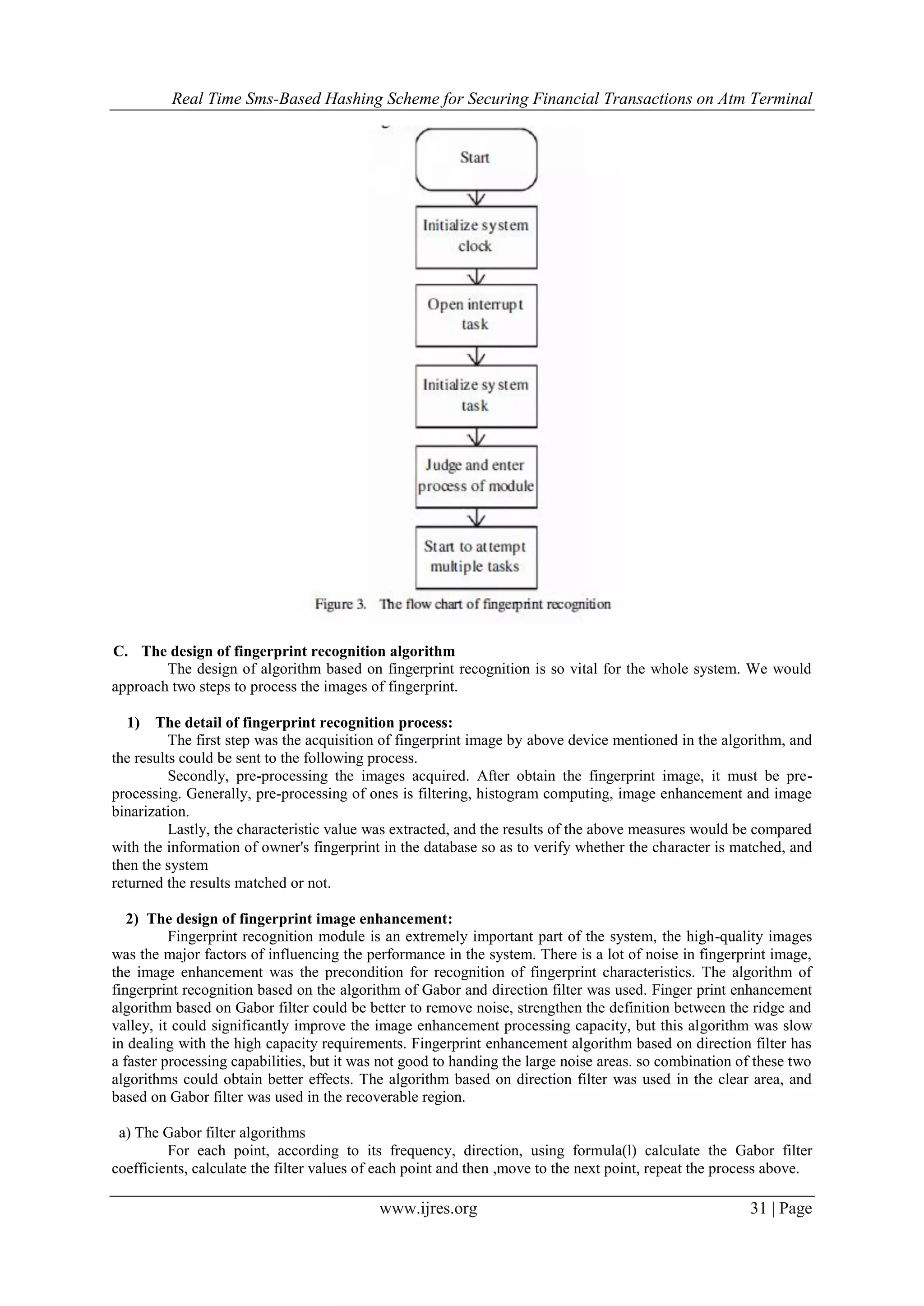 Real Time Sms-Based Hashing Scheme for Securing Financial Transactions on Atm Terminal
www.ijres.org 31 | Page
C. The design of fingerprint recognition algorithm
The design of algorithm based on fingerprint recognition is so vital for the whole system. We would
approach two steps to process the images of fingerprint.
1) The detail of fingerprint recognition process:
The first step was the acquisition of fingerprint image by above device mentioned in the algorithm, and
the results could be sent to the following process.
Secondly, pre-processing the images acquired. After obtain the fingerprint image, it must be pre-
processing. Generally, pre-processing of ones is filtering, histogram computing, image enhancement and image
binarization.
Lastly, the characteristic value was extracted, and the results of the above measures would be compared
with the information of owner's fingerprint in the database so as to verify whether the character is matched, and
then the system
returned the results matched or not.
2) The design of fingerprint image enhancement:
Fingerprint recognition module is an extremely important part of the system, the high-quality images
was the major factors of influencing the performance in the system. There is a lot of noise in fingerprint image,
the image enhancement was the precondition for recognition of fingerprint characteristics. The algorithm of
fingerprint recognition based on the algorithm of Gabor and direction filter was used. Finger print enhancement
algorithm based on Gabor filter could be better to remove noise, strengthen the definition between the ridge and
valley, it could significantly improve the image enhancement processing capacity, but this algorithm was slow
in dealing with the high capacity requirements. Fingerprint enhancement algorithm based on direction filter has
a faster processing capabilities, but it was not good to handing the large noise areas. so combination of these two
algorithms could obtain better effects. The algorithm based on direction filter was used in the clear area, and
based on Gabor filter was used in the recoverable region.
a) The Gabor filter algorithms
For each point, according to its frequency, direction, using formula(l) calculate the Gabor filter
coefficients, calculate the filter values of each point and then ,move to the next point, repeat the process above.
 