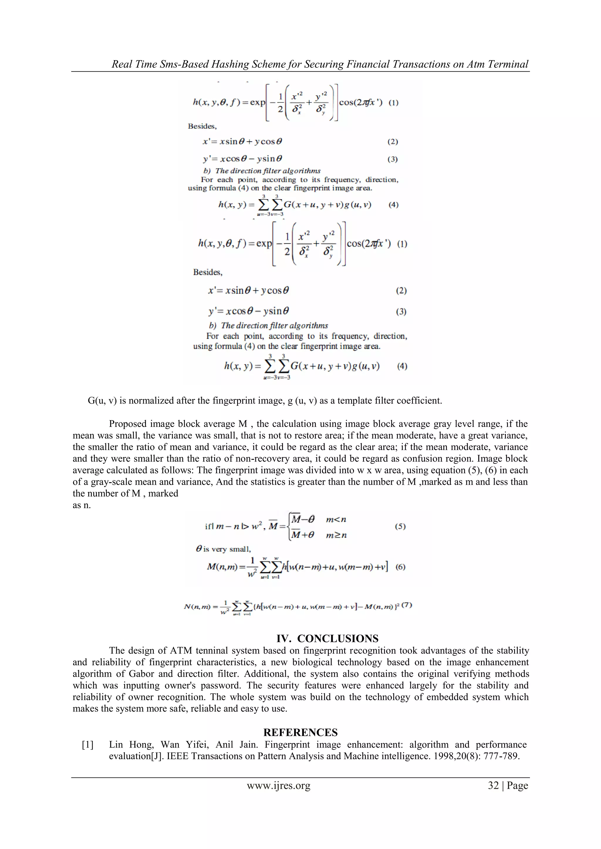 Real Time Sms-Based Hashing Scheme for Securing Financial Transactions on Atm Terminal
www.ijres.org 32 | Page
G(u, v) is normalized after the fingerprint image, g (u, v) as a template filter coefficient.
Proposed image block average M , the calculation using image block average gray level range, if the
mean was small, the variance was small, that is not to restore area; if the mean moderate, have a great variance,
the smaller the ratio of mean and variance, it could be regard as the clear area; if the mean moderate, variance
and they were smaller than the ratio of non-recovery area, it could be regard as confusion region. Image block
average calculated as follows: The fingerprint image was divided into w x w area, using equation (5), (6) in each
of a gray-scale mean and variance, And the statistics is greater than the number of M ,marked as m and less than
the number of M , marked
as n.
IV. CONCLUSIONS
The design of ATM tenninal system based on fingerprint recognition took advantages of the stability
and reliability of fingerprint characteristics, a new biological technology based on the image enhancement
algorithm of Gabor and direction filter. Additional, the system also contains the original verifying methods
which was inputting owner's password. The security features were enhanced largely for the stability and
reliability of owner recognition. The whole system was build on the technology of embedded system which
makes the system more safe, reliable and easy to use.
REFERENCES
[1] Lin Hong, Wan Yifei, Anil Jain. Fingerprint image enhancement: algorithm and performance
evaluation[J]. IEEE Transactions on Pattern Analysis and Machine intelligence. 1998,20(8): 777-789.
 