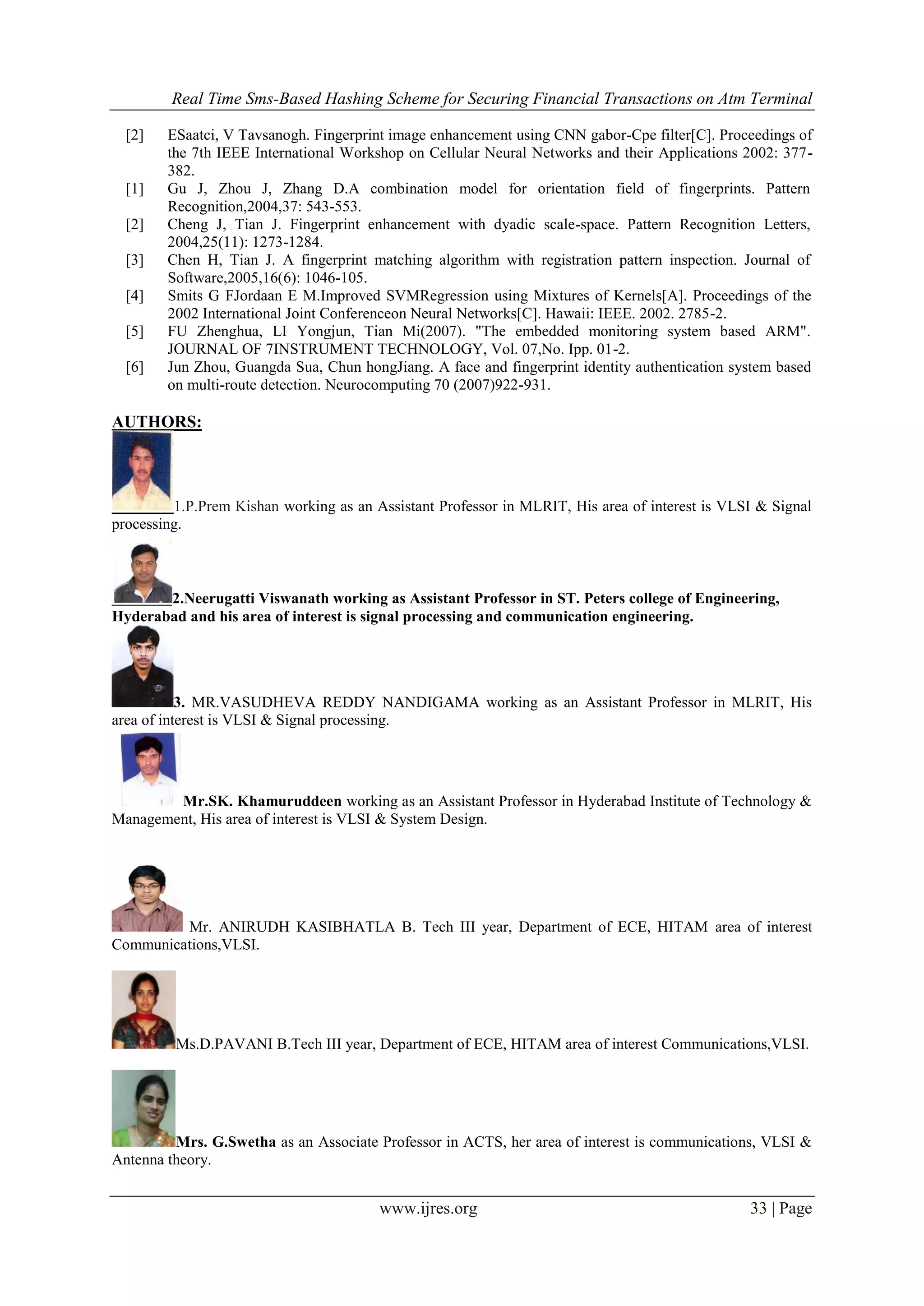 Real Time Sms-Based Hashing Scheme for Securing Financial Transactions on Atm Terminal
www.ijres.org 33 | Page
[2] ESaatci, V Tavsanogh. Fingerprint image enhancement using CNN gabor-Cpe filter[C]. Proceedings of
the 7th IEEE International Workshop on Cellular Neural Networks and their Applications 2002: 377-
382.
[1] Gu J, Zhou J, Zhang D.A combination model for orientation field of fingerprints. Pattern
Recognition,2004,37: 543-553.
[2] Cheng J, Tian J. Fingerprint enhancement with dyadic scale-space. Pattern Recognition Letters,
2004,25(11): 1273-1284.
[3] Chen H, Tian J. A fingerprint matching algorithm with registration pattern inspection. Journal of
Software,2005,16(6): 1046-105.
[4] Smits G FJordaan E M.Improved SVMRegression using Mixtures of Kernels[A]. Proceedings of the
2002 International Joint Conferenceon Neural Networks[C]. Hawaii: IEEE. 2002. 2785-2.
[5] FU Zhenghua, LI Yongjun, Tian Mi(2007). "The embedded monitoring system based ARM".
JOURNAL OF 7INSTRUMENT TECHNOLOGY, Vol. 07,No. Ipp. 01-2.
[6] Jun Zhou, Guangda Sua, Chun hongJiang. A face and fingerprint identity authentication system based
on multi-route detection. Neurocomputing 70 (2007)922-931.
AUTHORS:
1.P.Prem Kishan working as an Assistant Professor in MLRIT, His area of interest is VLSI & Signal
processing.
2.Neerugatti Viswanath working as Assistant Professor in ST. Peters college of Engineering,
Hyderabad and his area of interest is signal processing and communication engineering.
3. MR.VASUDHEVA REDDY NANDIGAMA working as an Assistant Professor in MLRIT, His
area of interest is VLSI & Signal processing.
Mr.SK. Khamuruddeen working as an Assistant Professor in Hyderabad Institute of Technology &
Management, His area of interest is VLSI & System Design.
Mr. ANIRUDH KASIBHATLA B. Tech III year, Department of ECE, HITAM area of interest
Communications,VLSI.
Ms.D.PAVANI B.Tech III year, Department of ECE, HITAM area of interest Communications,VLSI.
Mrs. G.Swetha as an Associate Professor in ACTS, her area of interest is communications, VLSI &
Antenna theory.
 