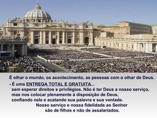 É olhar o mundo, os acontecimento, as pessoas com o olhar de Deus.
- É uma ENTREGA TOTAL E GRATUITA...
sem esperar direitos e privilégios. Não é ter Deus a nosso serviço,
mas nos colocar plenamente à disposição de Deus,
confiando nele e acatando sua palavra e sua vontade.
Nosso serviço e nossa fidelidade ao Senhor
são de filhos e não de assalariados.
 