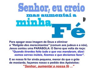 Para apagar essa imagem de Deus e eliminar
a "Religião dos merecimentos" (comum aos judeus e a nós),
Jesus contou uma PARÁBOLA: O Servo que volta da roça:
"Quando tiverdes feito tudo o que vos mandaram, dizei:
somos servos inúteis, fizemos o que devíamos fazer".
E se nossa fé for ainda pequena, menor do que o grão
de mostarda, façamos nosso o pedido dos Apóstolos:
"Senhor, aumentai a nossa fé ..."
 