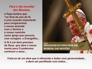 Para o dia mundial
das Missões,
o Papa lembra que
"no final do ano da fé,
é uma ocasião importante
para revigorarmos
a nossa amizade
com o Senhor e
o nosso caminho
como Igreja que anuncia,
com coragem, o Evangelho...
A fé é um dom precioso
de Deus, que abre a nossa
mente para O podermos
conhecer e amar...
Trata-se de um dom que é oferecido a todos com generosidade...
e deve ser partilhado com todos...
 