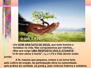 - Um DOM GRATUITO DE DEUS, que tudo ilumina e
fortalece na vida. Não conquistamos por méritos...
- Mas que exige UMA RESPOSTA VIVA E ATUANTE:
"A fé sem obras é morta". (Tg 2,17) Fé e Vida devem andar
juntas.
A fé, mesmo que pequena, cresce e se torna forte
pelo cultivo da oração, da participação ativa na comunidade,
pela prática da caridade, da justiça, pela vivência fraterna e solidária.
O QUE É A FÉ?
 