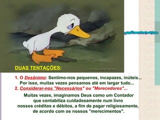 1. O Desânimo: Sentimo-nos pequenos, incapazes, inúteis...
Por isso, muitas vezes pensamos até em largar tudo...
2. Considerar-nos "Necessários" ou "Merecedores"...
Muitas vezes, imaginamos Deus como um Contador
que contabiliza cuidadosamente num livro
nossos créditos e débitos, a fim de pagar religiosamente,
de acordo com os nossos "merecimentos".
DUAS TENTAÇÕES:
 