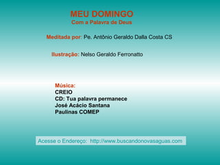 MEU DOMINGO
Com a Palavra de Deus
Meditada por: Pe. Antônio Geraldo Dalla Costa CS
Ilustração: Nelso Geraldo Ferronatto
Música:
CREIO
CD: Tua palavra permanece
José Acácio Santana
Paulinas COMEP
Acesse o Endereço: http://www.buscandonovasaguas.com
 