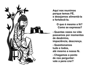 Aqui nos reunimos
porque temos FÉ,
e desejamos alimentá-la
e fortalecê-la.
O que é mesmo a fé?
Como se expressa?
- Quantas vezes na vida
passamos por momentos
de desânimo,
impaciência, descrença.
- Questionamos
tudo e todos,
até mesmo a nossa fé.
- Chegamos a ponto
de nos perguntar:
vale a pena crer?
 