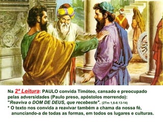 Na 2ª Leitura: PAULO convida Timóteo, cansado e preocupado
pelas adversidades (Paulo preso, apóstolos morrendo):
"Reaviva o DOM DE DEUS, que recebeste". (2Tm 1,6-8.13-14)
* O texto nos convida a reavivar também a chama da nossa fé,
anunciando-a de todas as formas, em todos os lugares e culturas.
 