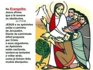 No Evangelho,
Jesus afirma
que a fé remove
os obstáculos.
(Lc 17,5-10)
JESUS e os apóstolos
estão a caminho
de Jerusalém.
Diante da caminhada
difícil proposta
por Cristo
a seus seguidores,
os Apóstolos
estão vacilando,
sentem-se tentados
a voltar atrás,
como já tinham feito
muitos discípulos.
 