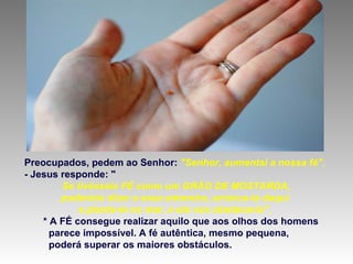Preocupados, pedem ao Senhor: "Senhor, aumentai a nossa fé".
- Jesus responde: "
Se tivésseis FÉ como um GRÃO DE MOSTARDA,
poderíeis dizer a essa amoreira, arranca-te daqui
e planta-te no mar, e ela vos obedeceria".
* A FÉ consegue realizar aquilo que aos olhos dos homens
parece impossível. A fé autêntica, mesmo pequena,
poderá superar os maiores obstáculos.
 