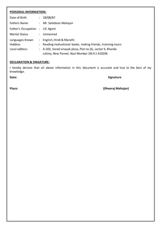 PERSONAL INFORMATION:
Date of Birth : 28/08/87
Fathers Name : Mr. Sahebrao Mahajan
Father’s Occupation : LIC Agent
Marital Status : Unmarried
Languages Known : English, Hindi & Marathi
Hobbies : Reading motivational books, making friends, listening music
Local address : A-203, Varad vinayak plaza, Plot no.26, sector 9, Khanda
colony, New Panvel, Navi Mumbai (M.H.)-410206
DECLARATION & SINGATURE:
I hereby declare that all above information in this document is accurate and true to the best of my
knowledge.
Date: Signature
Place: (Dheeraj Mahajan)
 