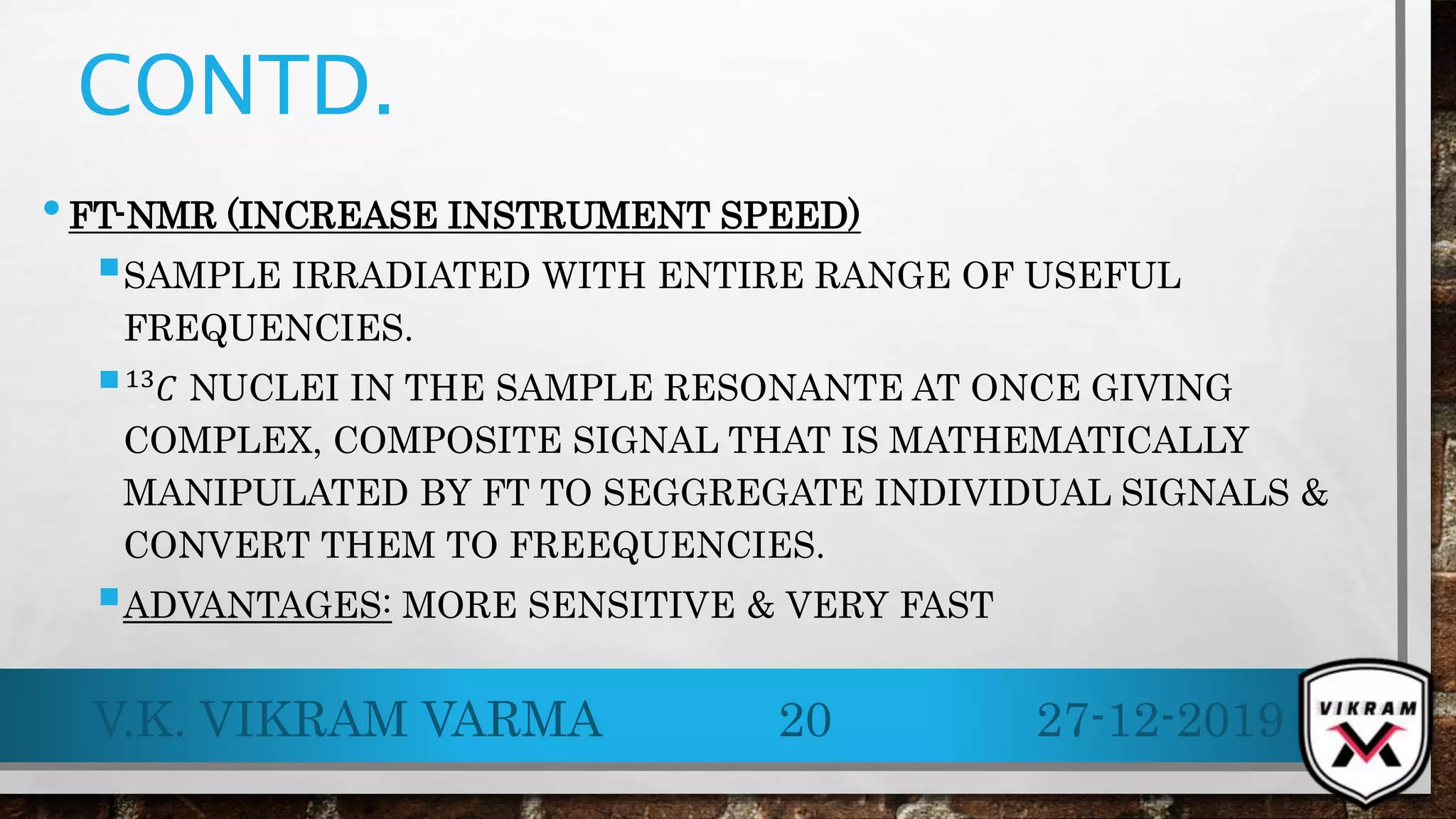 CONTD.
•FT-NMR (INCREASE INSTRUMENT SPEED)
SAMPLE IRRADIATED WITH ENTIRE RANGE OF USEFUL
FREQUENCIES.
 .
13
𝐶 NUCLEI IN THE SAMPLE RESONANTE AT ONCE GIVING
COMPLEX, COMPOSITE SIGNAL THAT IS MATHEMATICALLY
MANIPULATED BY FT TO SEGGREGATE INDIVIDUAL SIGNALS &
CONVERT THEM TO FREEQUENCIES.
ADVANTAGES: MORE SENSITIVE & VERY FAST
27-12-2019V.K. VIKRAM VARMA 20
 