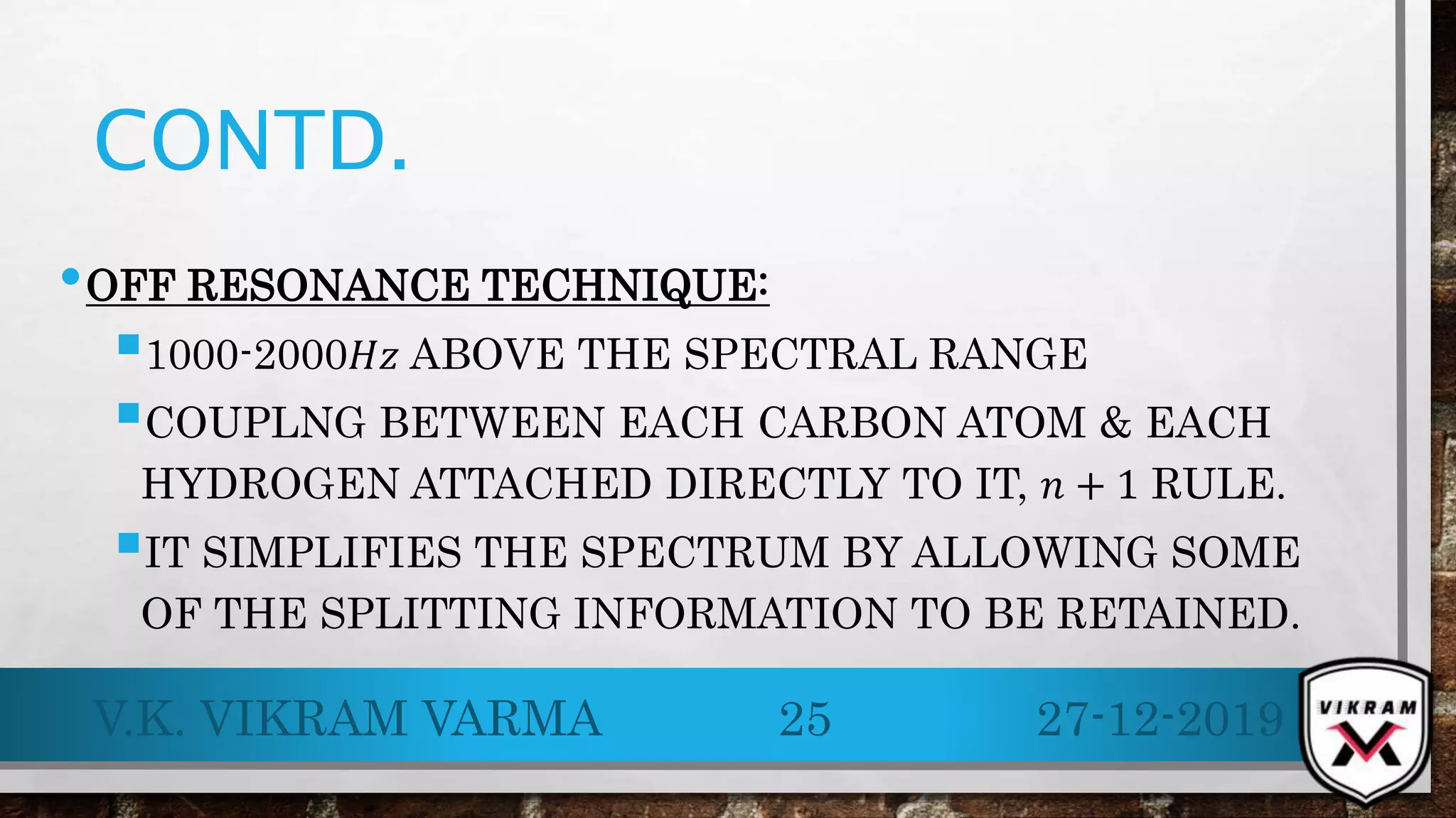 CONTD.
•OFF RESONANCE TECHNIQUE:
1000-2000𝐻𝑧 ABOVE THE SPECTRAL RANGE
COUPLNG BETWEEN EACH CARBON ATOM & EACH
HYDROGEN ATTACHED DIRECTLY TO IT, 𝑛 + 1 RULE.
IT SIMPLIFIES THE SPECTRUM BY ALLOWING SOME
OF THE SPLITTING INFORMATION TO BE RETAINED.
27-12-2019V.K. VIKRAM VARMA 25
 