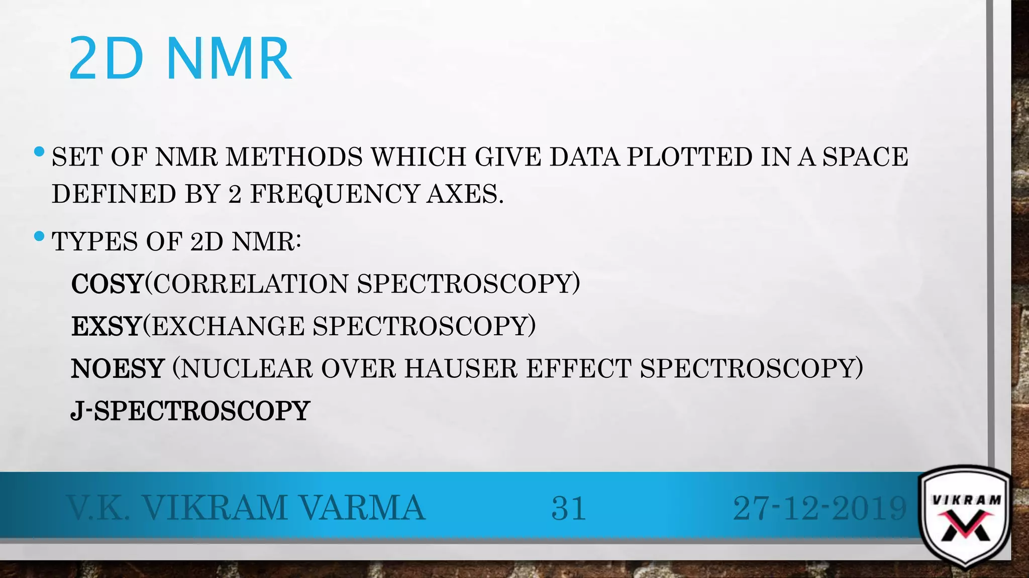 2D NMR
•SET OF NMR METHODS WHICH GIVE DATA PLOTTED IN A SPACE
DEFINED BY 2 FREQUENCY AXES.
•TYPES OF 2D NMR:
COSY(CORRELATION SPECTROSCOPY)
EXSY(EXCHANGE SPECTROSCOPY)
NOESY (NUCLEAR OVER HAUSER EFFECT SPECTROSCOPY)
J-SPECTROSCOPY
27-12-2019V.K. VIKRAM VARMA 31
 