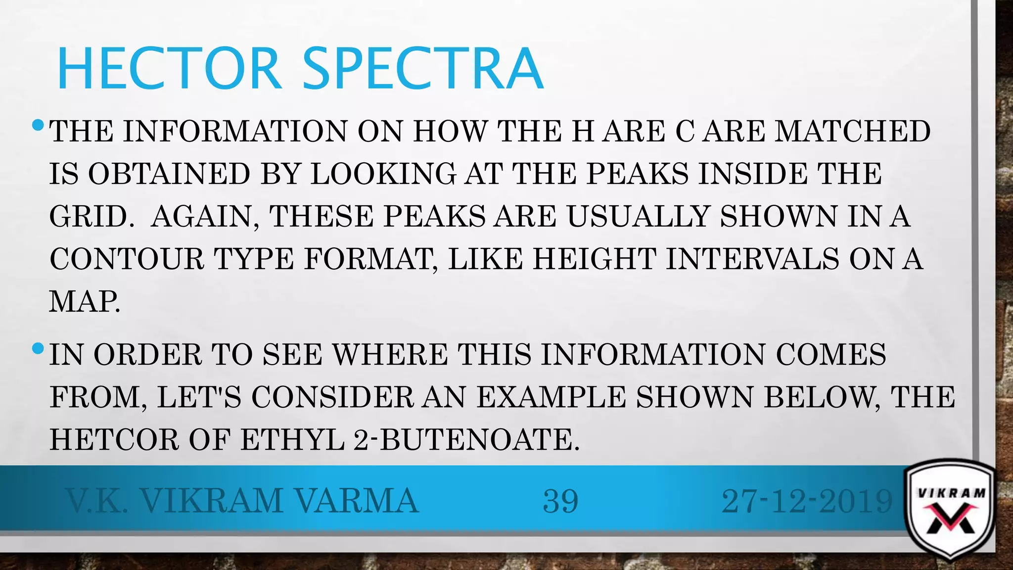 HECTOR SPECTRA
•THE INFORMATION ON HOW THE H ARE C ARE MATCHED
IS OBTAINED BY LOOKING AT THE PEAKS INSIDE THE
GRID. AGAIN, THESE PEAKS ARE USUALLY SHOWN IN A
CONTOUR TYPE FORMAT, LIKE HEIGHT INTERVALS ON A
MAP.
•IN ORDER TO SEE WHERE THIS INFORMATION COMES
FROM, LET'S CONSIDER AN EXAMPLE SHOWN BELOW, THE
HETCOR OF ETHYL 2-BUTENOATE.
27-12-2019V.K. VIKRAM VARMA 39
 