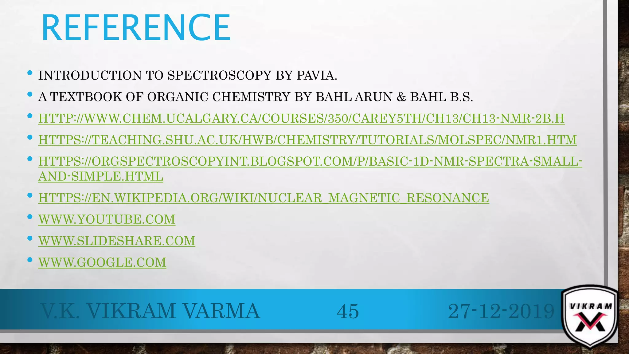 REFERENCE
• INTRODUCTION TO SPECTROSCOPY BY PAVIA.
• A TEXTBOOK OF ORGANIC CHEMISTRY BY BAHL ARUN & BAHL B.S.
• HTTP://WWW.CHEM.UCALGARY.CA/COURSES/350/CAREY5TH/CH13/CH13-NMR-2B.H
• HTTPS://TEACHING.SHU.AC.UK/HWB/CHEMISTRY/TUTORIALS/MOLSPEC/NMR1.HTM
• HTTPS://ORGSPECTROSCOPYINT.BLOGSPOT.COM/P/BASIC-1D-NMR-SPECTRA-SMALL-
AND-SIMPLE.HTML
• HTTPS://EN.WIKIPEDIA.ORG/WIKI/NUCLEAR_MAGNETIC_RESONANCE
• WWW.YOUTUBE.COM
• WWW.SLIDESHARE.COM
• WWW.GOOGLE.COM
27-12-2019V.K. VIKRAM VARMA 45
 
