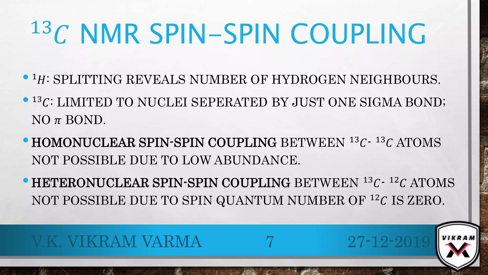 .
13
𝐶 NMR SPIN-SPIN COUPLING
• .
1 𝐻: SPLITTING REVEALS NUMBER OF HYDROGEN NEIGHBOURS.
• .
13
𝐶: LIMITED TO NUCLEI SEPERATED BY JUST ONE SIGMA BOND;
NO 𝜋 BOND.
•HOMONUCLEAR SPIN-SPIN COUPLING BETWEEN .
13
𝐶- .
13
𝐶 ATOMS
NOT POSSIBLE DUE TO LOW ABUNDANCE.
•HETERONUCLEAR SPIN-SPIN COUPLING BETWEEN .
13 𝐶- .
12 𝐶 ATOMS
NOT POSSIBLE DUE TO SPIN QUANTUM NUMBER OF .
12 𝐶 IS ZERO.
27-12-2019V.K. VIKRAM VARMA 7
 