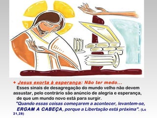 + Jesus exorta à esperança : Não ter medo...
Esses sinais de desagregação do mundo velho não devem
assustar, pelo contrário são anúncio de alegria e esperança,
de que um mundo novo está para surgir.
"Quando essas coisas começarem a acontecer, levantem-se,
ERGAM A CABEÇA, porque a Libertação está próxima". (Lc
21,28)

 
