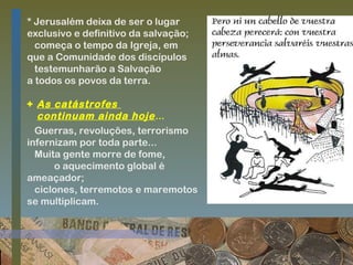 * Jerusalém deixa de ser o lugar
exclusivo e definitivo da salvação;
começa o tempo da Igreja, em
que a Comunidade dos discípulos
testemunharão a Salvação
a todos os povos da terra.
+ As catástrofes
continuam ainda hoje ...
Guerras, revoluções, terrorismo
infernizam por toda parte...
Muita gente morre de fome,
o aquecimento global é
ameaçador;
ciclones, terremotos e maremotos
se multiplicam.

 