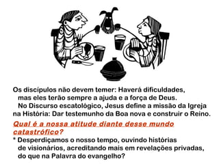 Os discípulos não devem temer: Haverá dificuldades,
mas eles terão sempre a ajuda e a força de Deus.
No Discurso escatológico, Jesus define a missão da Igreja
na História: Dar testemunho da Boa nova e construir o Reino.

Qual é a nossa atitude diante desse mundo
catastrófico?
* Desperdiçamos o nosso tempo, ouvindo histórias
de visionários, acreditando mais em revelações privadas,
do que na Palavra do evangelho?

 
