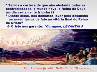 * Temos a certeza de que não obstante todas as
contrariedades, o mundo novo, o Reino de Deus,
um dia certamente triunfará?
* Diante disso, nos deixamos levar pelo desânimo
ou acreditamos de fato na vitória final do Reino
de Cristo?
 Cristo nos garante: "Coragem, LEVANTAI A
CABEÇA,
porque se aproxima a libertação".

Pe. Antônio Geraldo Dalla Costa CD

– 17.11.2013

 