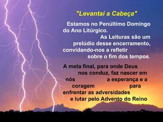"Levantai a Cabeça"
Estamos no Penúltimo Domingo
do Ano Litúrgico.
As Leituras são um
prelúdio desse encerramento,
convidando-nos a refletir
sobre o fim dos tempos.
A meta final, para onde Deus
nos conduz, faz nascer em
nós
a esperança e a
coragem
para
enfrentar as adversidades
e lutar pelo Advento do Reino

 