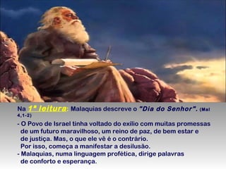 Na 1ª

leitura : Malaquias descreve o "Dia do Senhor". (Mal

4,1-2)

- O Povo de Israel tinha voltado do exílio com muitas promessas
de um futuro maravilhoso, um reino de paz, de bem estar e
de justiça. Mas, o que ele vê é o contrário.
Por isso, começa a manifestar a desilusão.
- Malaquias, numa linguagem profética, dirige palavras
de conforto e esperança.

 