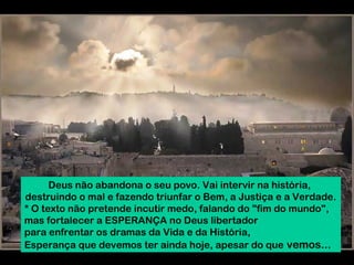Deus não abandona o seu povo. Vai intervir na história,
destruindo o mal e fazendo triunfar o Bem, a Justiça e a Verdade.
* O texto não pretende incutir medo, falando do "fim do mundo",
mas fortalecer a ESPERANÇA no Deus libertador
para enfrentar os dramas da Vida e da História,
Esperança que devemos ter ainda hoje, apesar do que vemos...

 