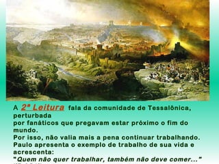 A

2ª Leitura

fala da comunidade de Tessalônica,

perturbada
por fanáticos que pregavam estar próximo o fim do
mundo.
Por isso, não valia mais a pena continuar trabalhando.
Paulo apresenta o exemplo de trabalho de sua vida e
acrescenta:
" Quem não quer trabalhar, também não deve comer..."

 