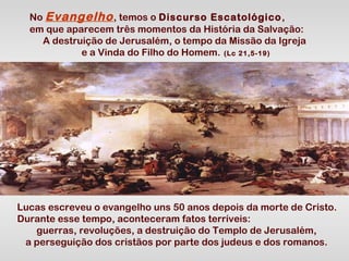 No Evangelho , temos o Discurso Escatológico ,
em que aparecem três momentos da História da Salvação:
A destruição de Jerusalém, o tempo da Missão da Igreja
e a Vinda do Filho do Homem. (Lc 21,5-19)

Lucas escreveu o evangelho uns 50 anos depois da morte de Cristo.
Durante esse tempo, aconteceram fatos terríveis:
guerras, revoluções, a destruição do Templo de Jerusalém,
a perseguição dos cristãos por parte dos judeus e dos romanos.

 