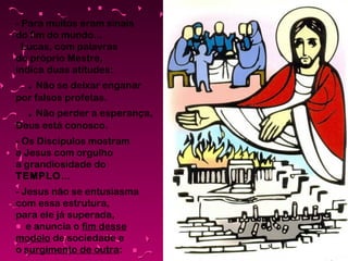 - Para muitos eram sinais
do fim do mundo...
Lucas, com palavras
do próprio Mestre,
indica duas atitudes:

. Não se deixar enganar
por falsos profetas.

. Não perder a esperança,
Deus está conosco.
- Os Discípulos mostram
a Jesus com orgulho
a grandiosidade do
TEMPLO...
- Jesus não se entusiasma
com essa estrutura,
para ele já superada,
e anuncia o fim desse
modelo de sociedade e
o surgimento de outra:

 