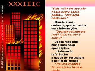 " Dias virão em que não
ficará pedra sobre
pedra... Tudo será
destruído."
- Diante disso,
curiosos, querem saber
mais informações:
"Quando acontecerá
isso? Qual vai ser o
sinal?"
- Jesus responde
numa linguagem
apocalíptica,
misturando
referências
à queda de Jerusalém
e ao fim do mundo:
" Haverá grandes
terremotos... fome e

 