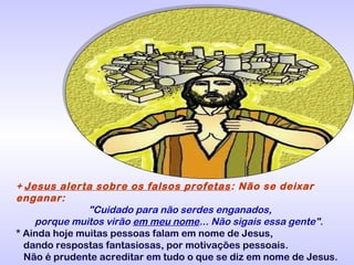 + Jesus alerta sobre os falsos profetas : Não se deixar
enganar:
"Cuidado para não serdes enganados,
porque muitos virão em meu nome... Não sigais essa gente".
* Ainda hoje muitas pessoas falam em nome de Jesus,
dando respostas fantasiosas, por motivações pessoais.
Não é prudente acreditar em tudo o que se diz em nome de Jesus.

 