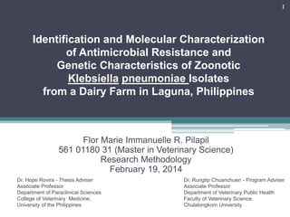 Identification and Molecular Characterization
of Antimicrobial Resistance and
Genetic Characteristics of Zoonotic
Klebsiella pneumoniae Isolates
from a Dairy Farm in Laguna, Philippines
Flor Marie Immanuelle R. Pilapil
561 01180 31 (Master in Veterinary Science)
Research Methodology
February 19, 2014
1
Dr. Rungtip Chuanchuen - Program Adviser
Associate Professor
Department of Veterinary Public Health
Faculty of Veterinary Science,
Chulalongkorn University
Dr. Hope Rovira - Thesis Adviser
Associate Professor
Department of Paraclinical Sciences
College of Veterinary Medicine,
University of the Philippines
 