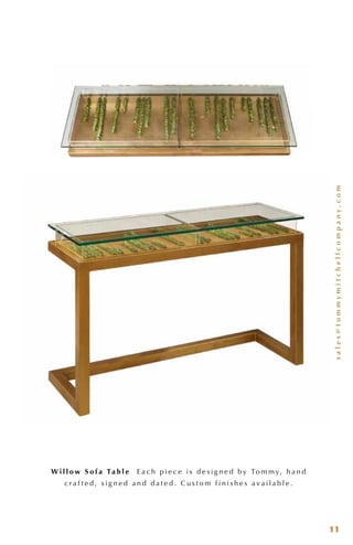sales@tommymitchellcompany.com
11
W i l l o w S o f a Ta b l e E a c h p i e c e i s d e s i g n e d b y To m m y, h a n d
c r a f t e d , s i g n e d a n d d a t e d . C u s t o m f i n i s h e s a v a i l a b l e .
 