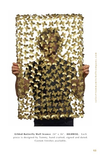 sales@tommymitchellcompany.com
13
G i l d e d B u t t e r f l y W a l l S c o n c e 24 ” x 3 6”. 0 0 L B W S G . E a c h
p i e c e i s d e s i g n e d b y To m m y, h a n d c r a f t e d , s i g n e d a n d d a t e d .
C u s t o m f i n i s h e s a v a i l a b l e .
 