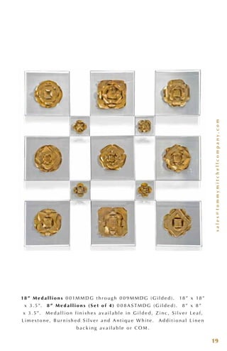 sales@tommymitchellcompany.com
19
18 ” M e d a l l i o n s 0 0 1M M D G t h r o u g h 0 0 9 M M D G ( G i l d e d ) . 18 ” x 18 ”
x 3 . 5”. 8 ” M e d a l l i o n s ( S e t o f 4 ) 0 0 8 A S T M D G ( G i l d e d ) . 8 ” x 8 ”
x 3 . 5”. M e d a l l i o n f i n i s h e s a v a i l a b l e i n G i l d e d , Z i n c , S i l v e r L e a f ,
L i m e s t o n e , B u r n i s h e d S i l v e r a n d A n t i q u e W h i t e . A d d i t i o n a l L i n e n
b a c k i n g a v a i l a b l e o r C O M .
 