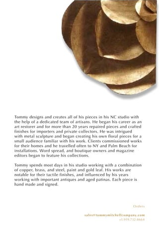Orders
sales@tommymitchellcompany.com
+1.919.732.8664
Tommy designs and creates all of his pieces in his NC studio with
the help of a dedicated team of artisans. He began his career as an
art restorer and for more than 20 years repaired pieces and crafted
finishes for importers and private collectors. He was intrigued
with metal sculpture and began creating his own floral pieces for a
small audience familiar with his work. Clients commissioned works
for their homes and he travelled often to NY and Palm Beach for
installations. Word spread, and boutique owners and magazine
editors began to feature his collections.
Tommy spends most days in his studio working with a combination
of copper, brass, and steel, paint and gold leaf. His works are
notable for their tactile finishes, and influenced by his years
working with important antiques and aged patinas. Each piece is
hand made and signed.
 