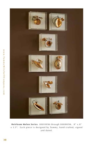 www.TommyMitchellCompany.com
38
H e i r l o o m M e l o n S e r i e s 0 0 0 1H F M t h r o u g h 0 0 0 8 H F M . 8 ” x 8 ”
x 3 . 5”. E a c h p i e c e i s d e s i g n e d b y To m m y, h a n d c r a f t e d , s i g n e d
a n d d a t e d .
 
