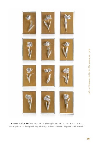 sales@tommymitchellcompany.com
39
P a r r o t Tu l i p S e r i e s 0 0 1P R T P t h r o u g h 0 12P R T P. 8 ” x 13 ” x 4 ”.
E a c h p i e c e i s d e s i g n e d b y To m m y, h a n d c r a f t e d , s i g n e d a n d d a t e d .
 