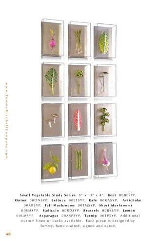 www.TommyMitchellCompany.com
48
S m a l l Ve g e t a b l e S t u d y S e r i e s 8 ” x 13 ” x 4 ”. B e e t 0 0 B E S Y P.
O n i o n 0 0 O N S Y P. L e t t u c e 0 0 LT S Y P. K a l e 0 0 K A S Y P. A r t i c h o k e
0 0 A R S Y P. Ta l l M u s h r o o m s 0 0 T M S Y P. S h o r t M u s h r o o m s
0 0 S M S Y P. R a d i c c i o 0 0 R D S Y P. B r u s s e l s 0 0 B R S Y P. L e m o n
0 0 L M S Y P. A s p a r a g u s 0 0 A S P S Y P. Tu r n i p 0 0 T P S Y P. A d d i t i o n a l
c u s t o m l i n e n o r b a c k s a v a i l a b l e . E a c h p i e c e i s d e s i g n e d b y
To m m y, h a n d c r a f t e d , s i g n e d a n d d a t e d .
 