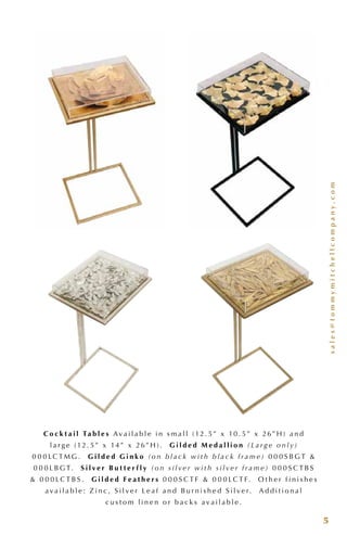 sales@tommymitchellcompany.com
5
C o c k t a i l Ta b l e s A v a i l a b l e i n s m a l l ( 12 . 5” x 10 . 5” x 26” H ) a n d
l a r g e ( 12 . 5” x 14 ” x 26” H ) . G i l d e d M e d a l l i o n (L a r g e o n l y)
0 0 0 LC T M G . G i l d e d G i n k o (o n b l a c k w i t h b l a c k f r a m e) 0 0 0 S B G T &
0 0 0 L B G T. S i l v e r B u t t e r f l y (o n s i l v e r w i t h s i l v e r f r a m e) 0 0 0 S C T B S
& 0 0 0 LC T B S . G i l d e d F e a t h e r s 0 0 0 S C T F & 0 0 0 L C T F. O t h e r f i n i s h e s
a v a i l a b l e : Z i n c , S i l v e r L e a f a n d B u r n i s h e d S i l v e r. A d d i t i o n a l
c u s t o m l i n e n o r b a c k s a v a i l a b l e .
 