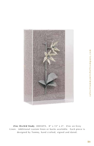 sales@tommymitchellcompany.com
51
Z i n c O r c h i d S t u d y 0 0 0 5 Z F S . 8 ” x 13 ” x 4 ”. Z i n c o n G r e y
L i n e n . A d d i t i o n a l c u s t o m l i n e n o r b a c k s a v a i l a b l e . E a c h p i e c e i s
d e s i g n e d b y To m m y, h a n d c r a f t e d , s i g n e d a n d d a t e d .
 