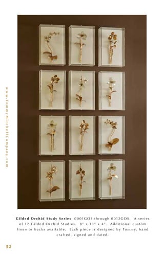 www.TommyMitchellCompany.com
52
G i l d e d O r c h i d S t u d y S e r i e s 0 0 0 1G O S t h r o u g h 0 0 12G O S . A s e r i e s
o f 12 G i l d e d O r c h i d S t u d i e s . 8 ” x 13 ” x 4 ”. A d d i t i o n a l c u s t o m
l i n e n o r b a c k s a v a i l a b l e . E a c h p i e c e i s d e s i g n e d b y To m m y, h a n d
c r a f t e d , s i g n e d a n d d a t e d .
 