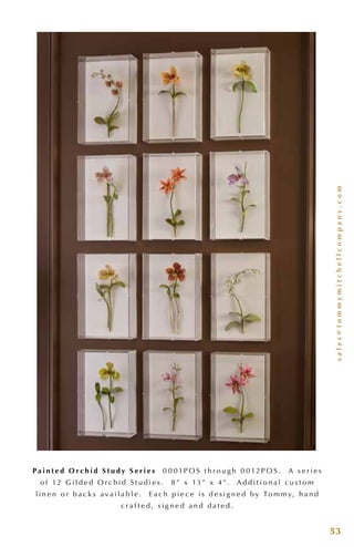 sales@tommymitchellcompany.com
53
P a i n t e d O r c h i d S t u d y S e r i e s 0 0 0 1P O S t h r o u g h 0 0 12P O S . A s e r i e s
o f 12 G i l d e d O r c h i d S t u d i e s . 8 ” x 13 ” x 4 ”. A d d i t i o n a l c u s t o m
l i n e n o r b a c k s a v a i l a b l e . E a c h p i e c e i s d e s i g n e d b y To m m y, h a n d
c r a f t e d , s i g n e d a n d d a t e d .
 