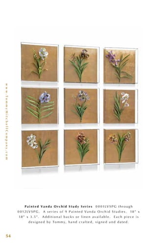 www.TommyMitchellCompany.com
54
P a i n t e d Va n d a O r c h i d S t u d y S e r i e s 0 0 0 1LV S P G t h r o u g h
0 0 12LV S P G . A s e r i e s o f 9 P a i n t e d Va n d a O r c h i d S t u d i e s . 18 ” x
18 ” x 3 . 5”. A d d i t i o n a l b a c k s o r l i n e n a v a i l a b l e . E a c h p i e c e i s
d e s i g n e d b y To m m y, h a n d c r a f t e d , s i g n e d a n d d a t e d .
 